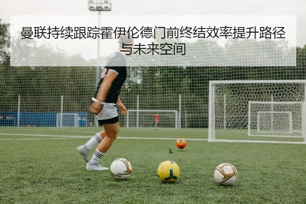 曼联持续跟踪霍伊伦德门前终结效率提升路径与未来空间